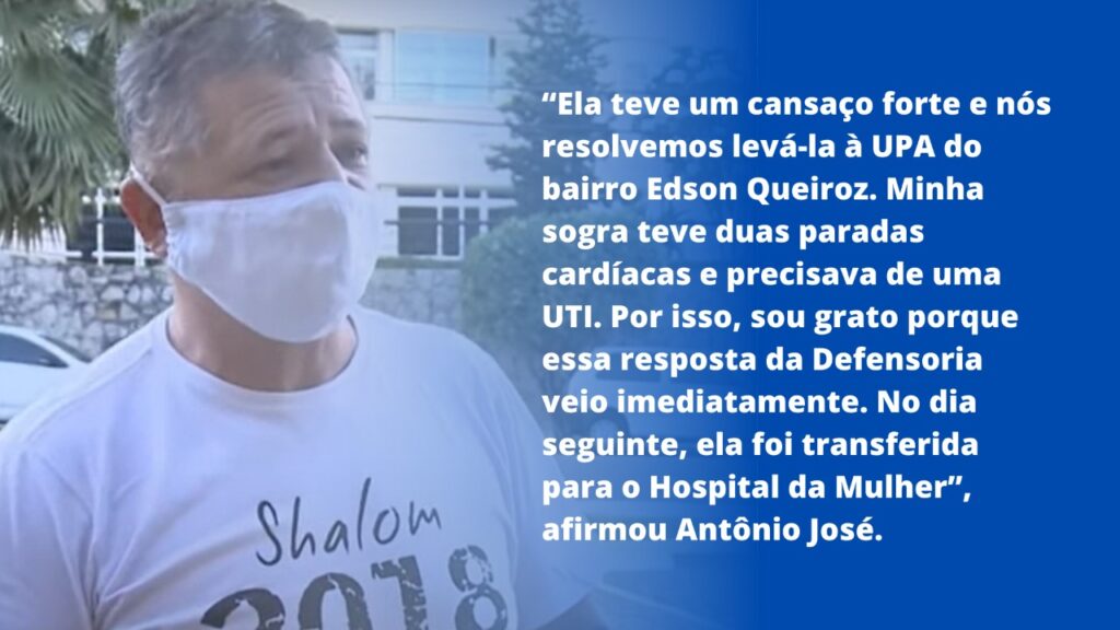 Ela teve um cansaço forte e nós resolvemos levá-la à UPA do bairro Edson Queiroz. Minha sogra teve duas paradas cardíacas e precisava de uma UTI. Por isso, sou grato porque essa resposta da Defensoria veio imediatamente. No dia seguinte, ela foi transferida para o Hospital da Mulher, afirmou Antônio José.